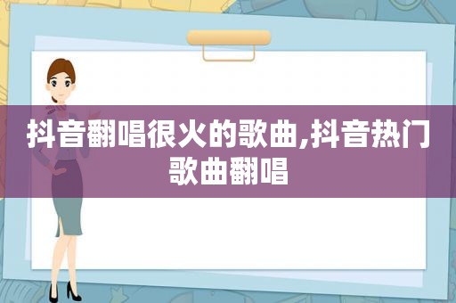 抖音翻唱很火的歌曲,抖音热门歌曲翻唱