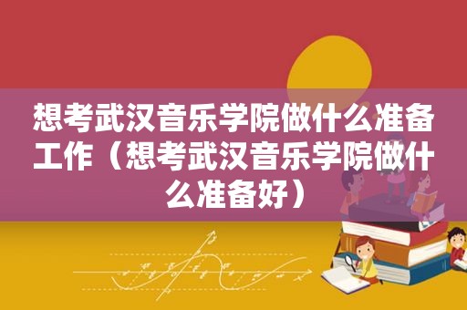 想考武汉音乐学院做什么准备工作（想考武汉音乐学院做什么准备好）