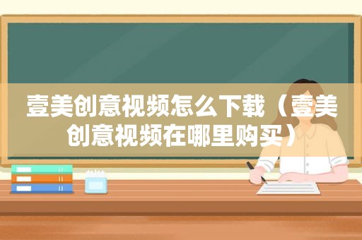 壹美创意视频怎么下载（壹美创意视频在哪里购买）