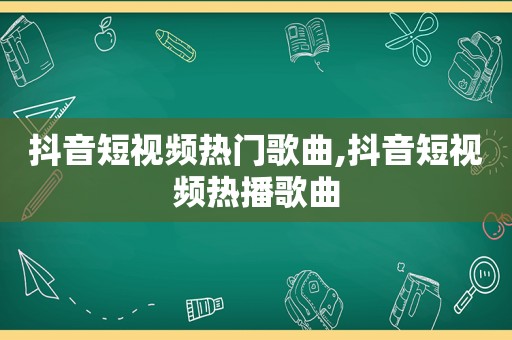 抖音短视频热门歌曲,抖音短视频热播歌曲