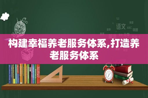 构建幸福养老服务体系,打造养老服务体系