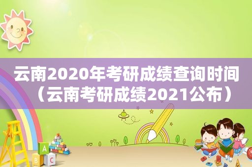 云南2020年考研成绩查询时间（云南考研成绩2021公布）