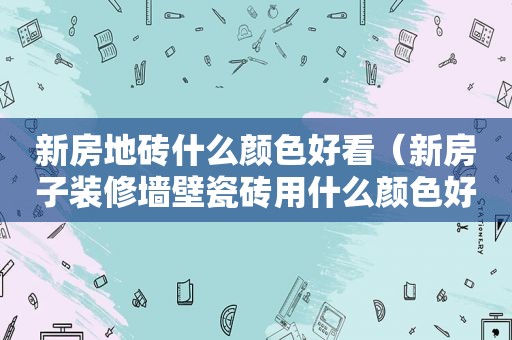 新房地砖什么颜色好看（新房子装修墙壁瓷砖用什么颜色好）