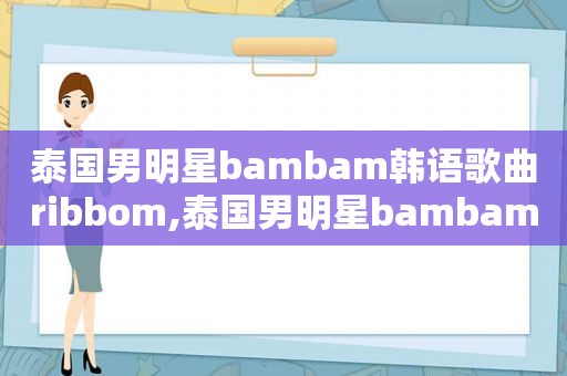 泰国男明星bambam韩语歌曲ribbom,泰国男明星bambam个人韩语经典歌曲