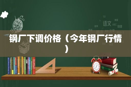 钢厂下调价格（今年钢厂行情）