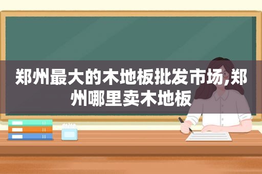 郑州最大的木地板批发市场,郑州哪里卖木地板