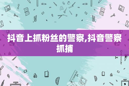 抖音上抓粉丝的警察,抖音警察抓捕