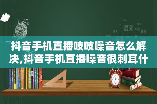 抖音手机直播吱吱噪音怎么解决,抖音手机直播噪音很刺耳什么原因