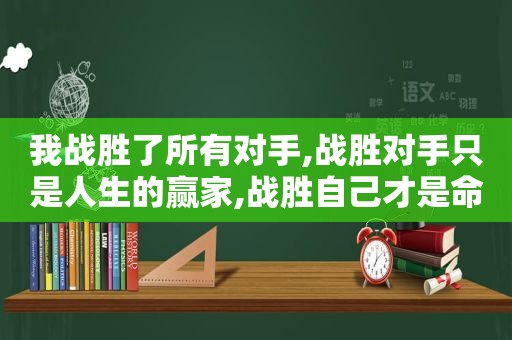 我战胜了所有对手,战胜对手只是人生的赢家,战胜自己才是命运的强者