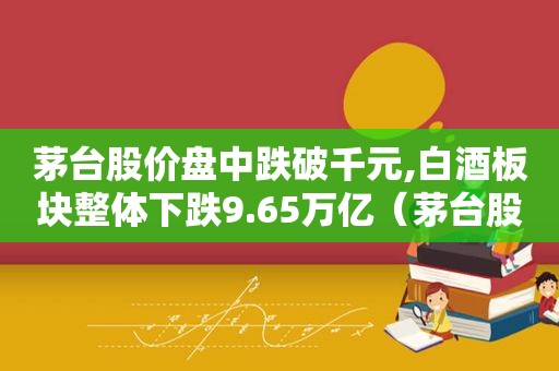 茅台股价盘中跌破千元,白酒板块整体下跌9.65万亿（茅台股价盘中跌破千元,白酒板块整体下跌9.65万亿元）