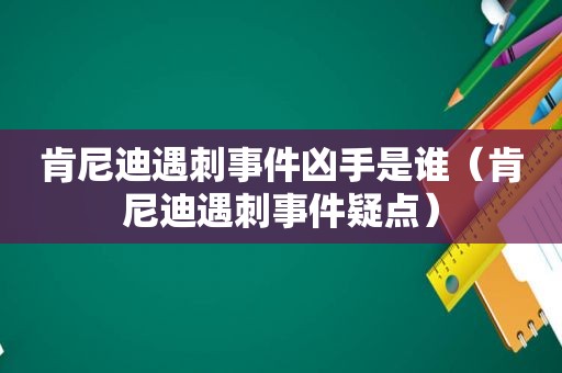 肯尼迪遇刺事件凶手是谁（肯尼迪遇刺事件疑点）