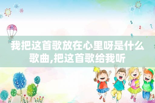 我把这首歌放在心里呀是什么歌曲,把这首歌给我听