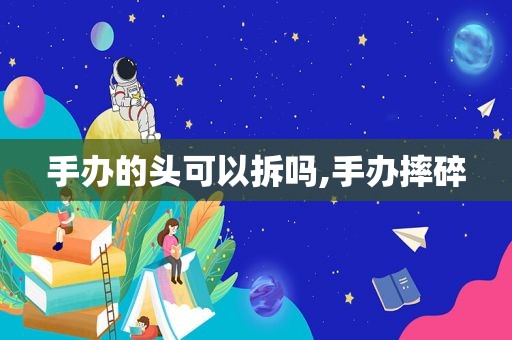 手办的头可以拆吗,手办摔碎