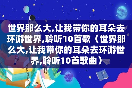 世界那么大,让我带你的耳朵去环游世界,聆听10首歌（世界那么大,让我带你的耳朵去环游世界,聆听10首歌曲）