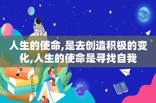 人生的使命,是去创造积极的变化,人生的使命是寻找自我