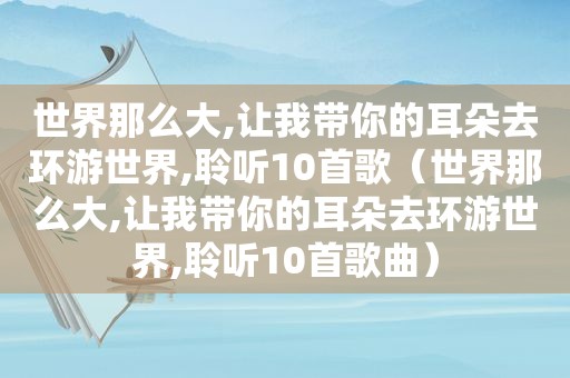 世界那么大,让我带你的耳朵去环游世界,聆听10首歌（世界那么大,让我带你的耳朵去环游世界,聆听10首歌曲）