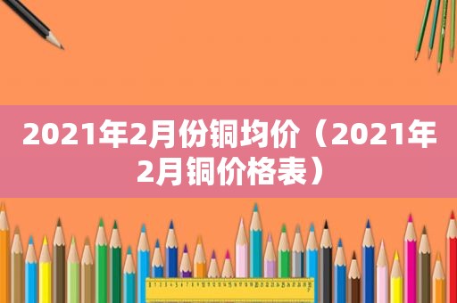 2021年2月份铜均价（2021年2月铜价格表）