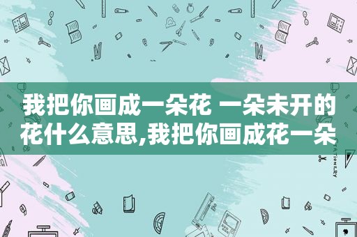 我把你画成一朵花 一朵未开的花什么意思,我把你画成花一朵未开的花是什么歌