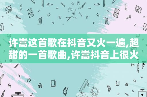 许嵩这首歌在抖音又火一遍,超甜的一首歌曲,许嵩抖音上很火的一首歌