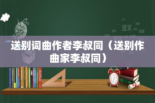 送别词曲作者李叔同（送别作曲家李叔同）