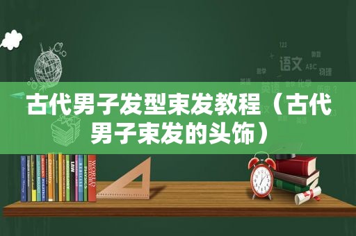 古代男子发型束发教程（古代男子束发的头饰）