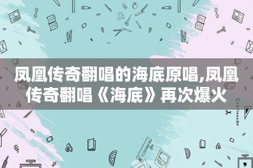 凤凰传奇翻唱的海底原唱,凤凰传奇翻唱《海底》再次爆火