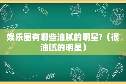 娱乐圈有哪些油腻的明星?（很油腻的明星）