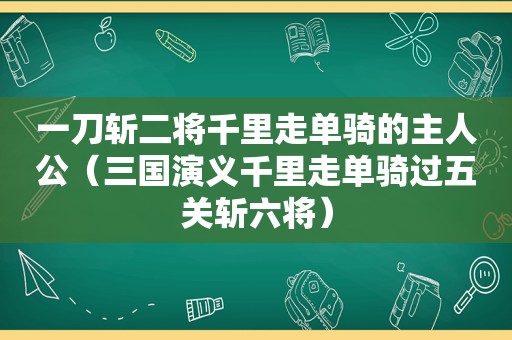 一刀斩二将千里走单骑的主人公（三国演义千里走单骑过五关斩六将）