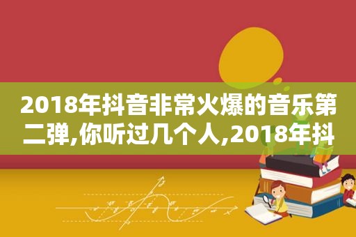 2018年抖音非常火爆的音乐第二弹,你听过几个人,2018年抖音最火的音乐