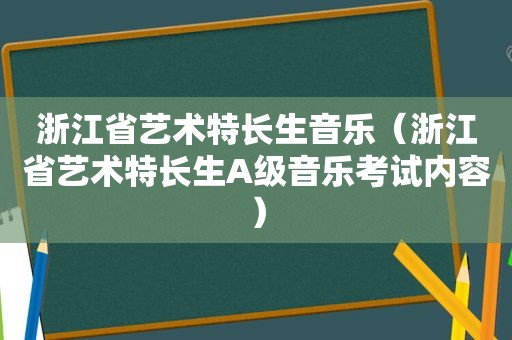 浙江省艺术特长生音乐（浙江省艺术特长生A级音乐考试内容）