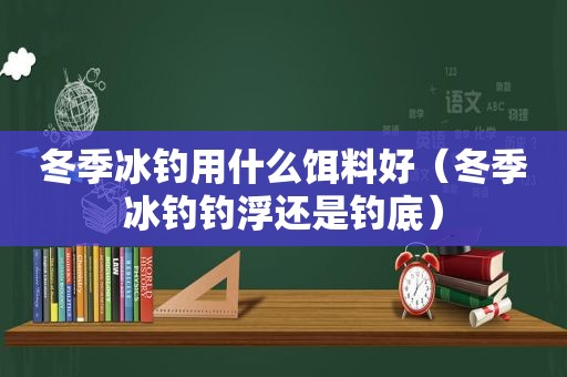 冬季冰钓用什么饵料好（冬季冰钓钓浮还是钓底）