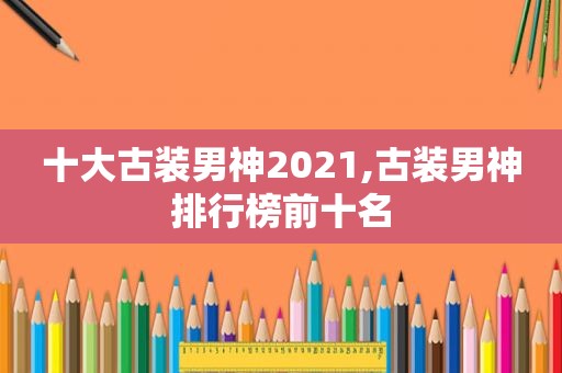 十大古装男神2021,古装男神排行榜前十名