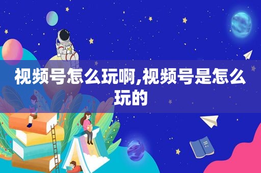 视频号怎么玩啊,视频号是怎么玩的