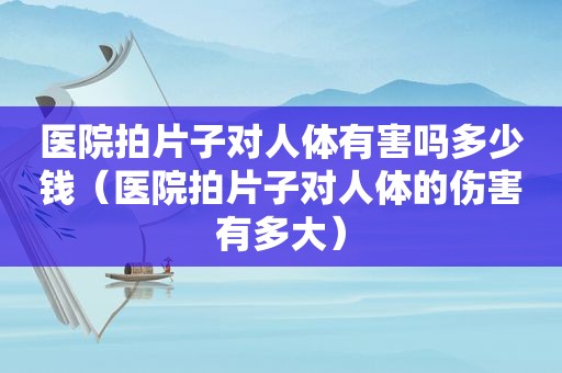 医院拍片子对人体有害吗多少钱（医院拍片子对人体的伤害有多大）