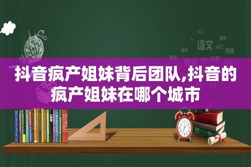 抖音疯产姐妹背后团队,抖音的疯产姐妹在哪个城市