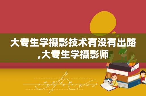 大专生学摄影技术有没有出路,大专生学摄影师