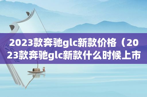 2023款奔驰glc新款价格（2023款奔驰glc新款什么时候上市）