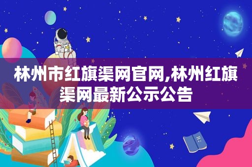 林州市红旗渠网官网,林州红旗渠网最新公示公告