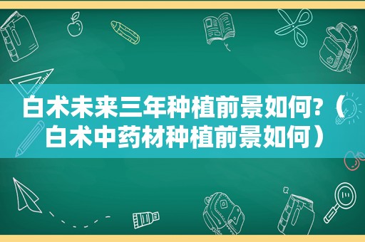 白术未来三年种植前景如何?（白术中药材种植前景如何）