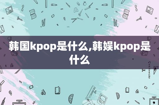 韩国kpop是什么,韩娱kpop是什么