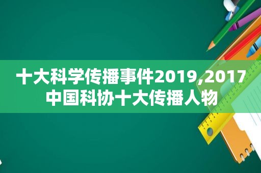 十大科学传播事件2019,2017中国科协十大传播人物