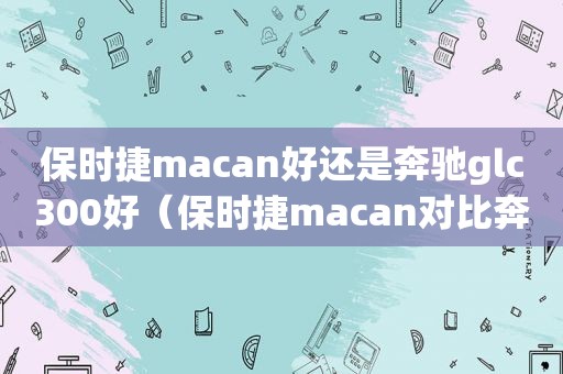 保时捷macan好还是奔驰glc300好（保时捷macan对比奔驰glc300l）