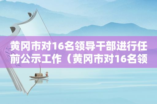 黄冈市对16名领导干部进行任前公示工作（黄冈市对16名领导干部进行任前公示）