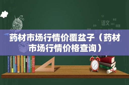 药材市场行情价覆盆子（药材市场行情价格查询）