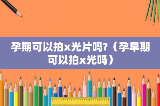 孕期可以拍x光片吗?（孕早期可以拍x光吗）