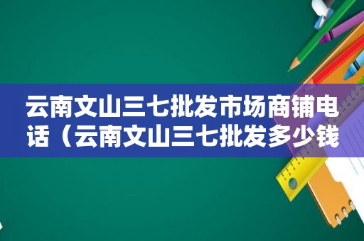 云南文山三七批发市场商铺电话（云南文山三七批发多少钱一斤）