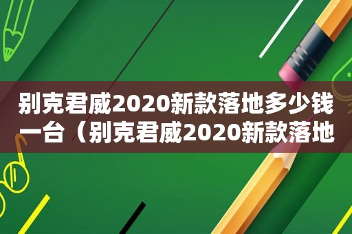 别克君威2020新款落地多少钱一台（别克君威2020新款落地多少钱啊）