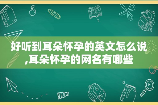 好听到耳朵怀孕的英文怎么说,耳朵怀孕的网名有哪些