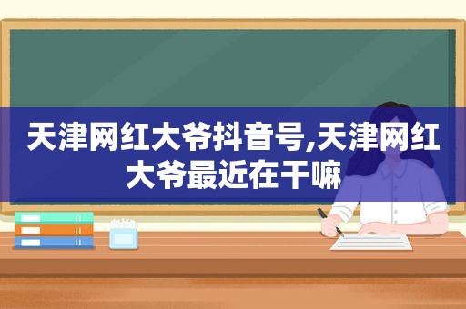 天津网红大爷抖音号,天津网红大爷最近在干嘛