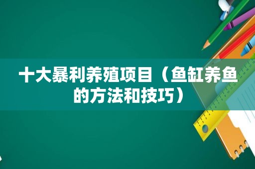 十大暴利养殖项目（鱼缸养鱼的方法和技巧）